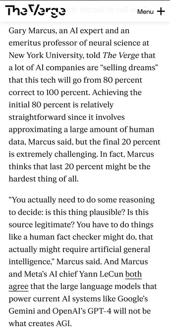 Gary Marcus, an AI expert and an emeritus professor of neural science at New York University, told The Verge that a lot of AI companies are “selling dreams” that this tech will go from 80 percent correct to 100 percent. Achieving the initial 80 percent is relatively straightforward since it involves approximating a large amount of human data, Marcus said, but the final 20 percent is extremely challenging. In fact, Marcus thinks that last 20 percent might be the hardest thing of all.

“You act…