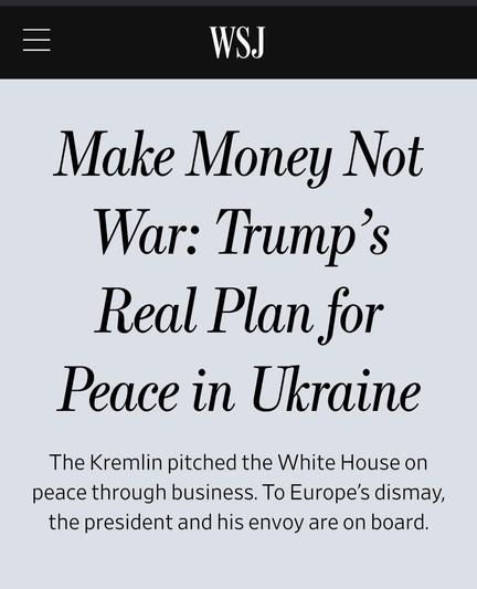 Screenshot of the WSJ headline:

Make Money Not War: Trump’s Real Plan for Peace in Ukraine
The Kremlin pitched the White House on peace through business. To Europe’s dismay, the president and his envoy are on board.