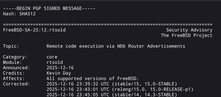 Screenshot from the link:

-----BEGIN PGP SIGNED MESSAGE-----
Hash: SHA512

=============================================================================
FreeBSD-SA-25:12.rtsold                                     Security Advisory
                                                          The FreeBSD Project

Topic:          Remote code execution via ND6 Router Advertisements

Category:       core
Module:         rtsold
Announced:      2025-12-16
Credits:        Kevin Day
Affects…