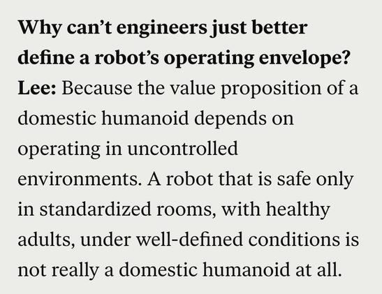 Q:Why can’t engineers just better define a robot’s operating envelope?

A: Lee: Because the value proposition of a domestic humanoid depends on operating in uncontrolled environments. A robot that is safe only in standardized rooms, with healthy adults, under well-defined conditions is not really a domestic humanoid at all. 
