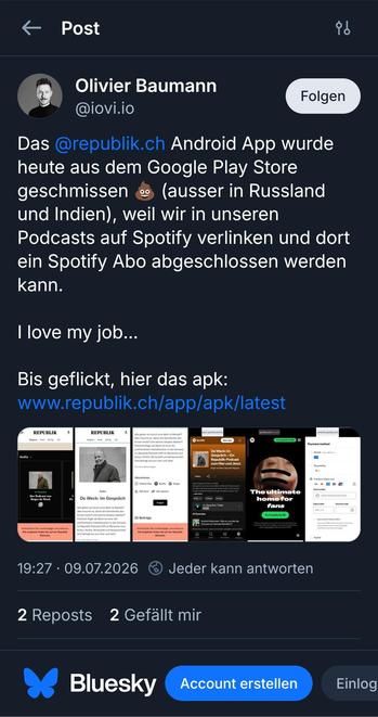 Screenshot aus dem verlinkten Pist:

Das @republik.ch Android App wurde heute aus dem Google Play Store geschmissen 💩 (ausser in Russland und Indien), weil wir in unseren Podcasts auf Spotify verlinken und dort ein Spotify Abo abgeschlossen werden kann. 

I love my job…

Bis geflickt, hier das apk: www.republik.ch/app/apk/latest